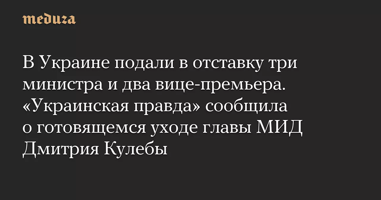 В Украине подали в отставку три министра и два вице-премьера. «Украинская правда» сообщила о готовящемся уходе главы МИД Дмитрия Кулебы — Meduza