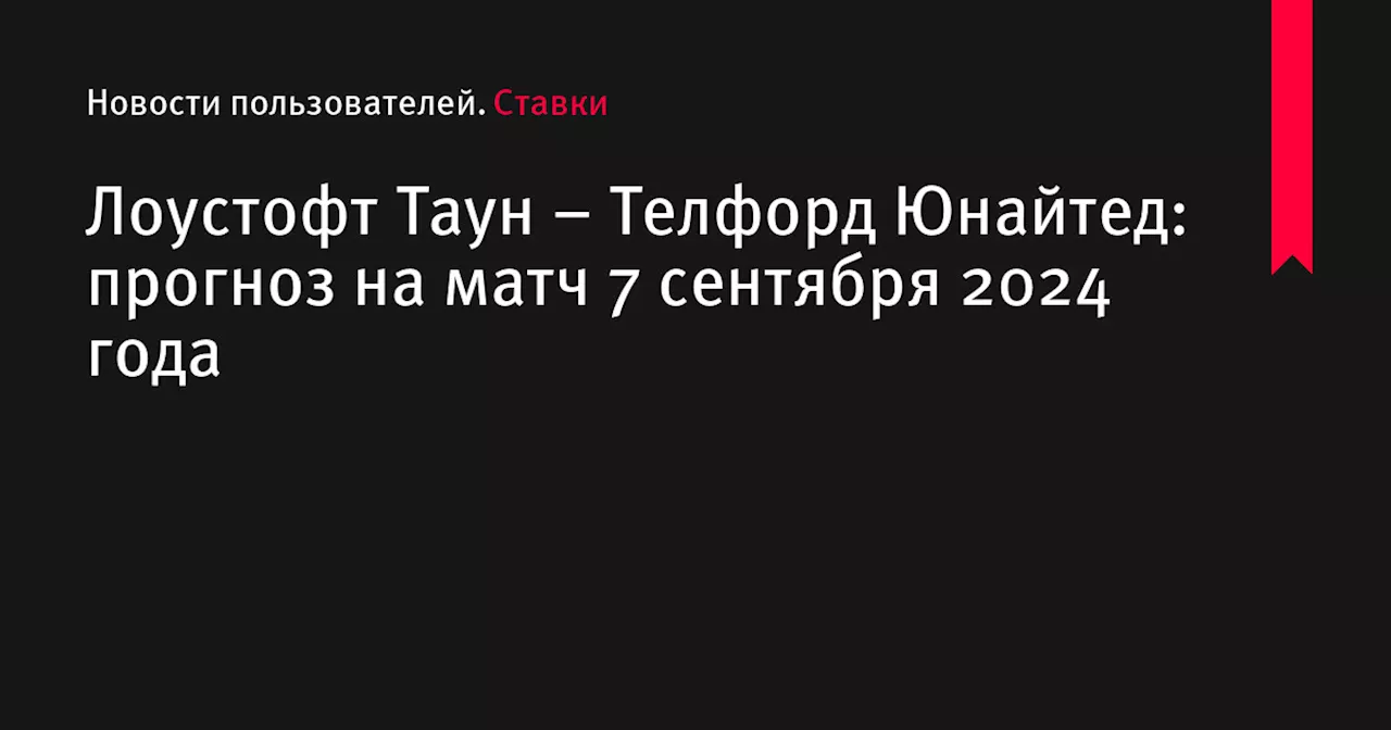 Лоустофт Таун &ndash; Телфорд Юнайтед: прогноз на матч 7 сентября 2024 года