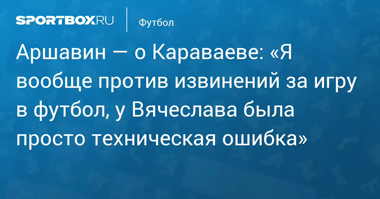 Аршавин — о Караваеве: «Я вообще против извинений за игру в футбол, у Вячеслава была просто техническая ошибка»