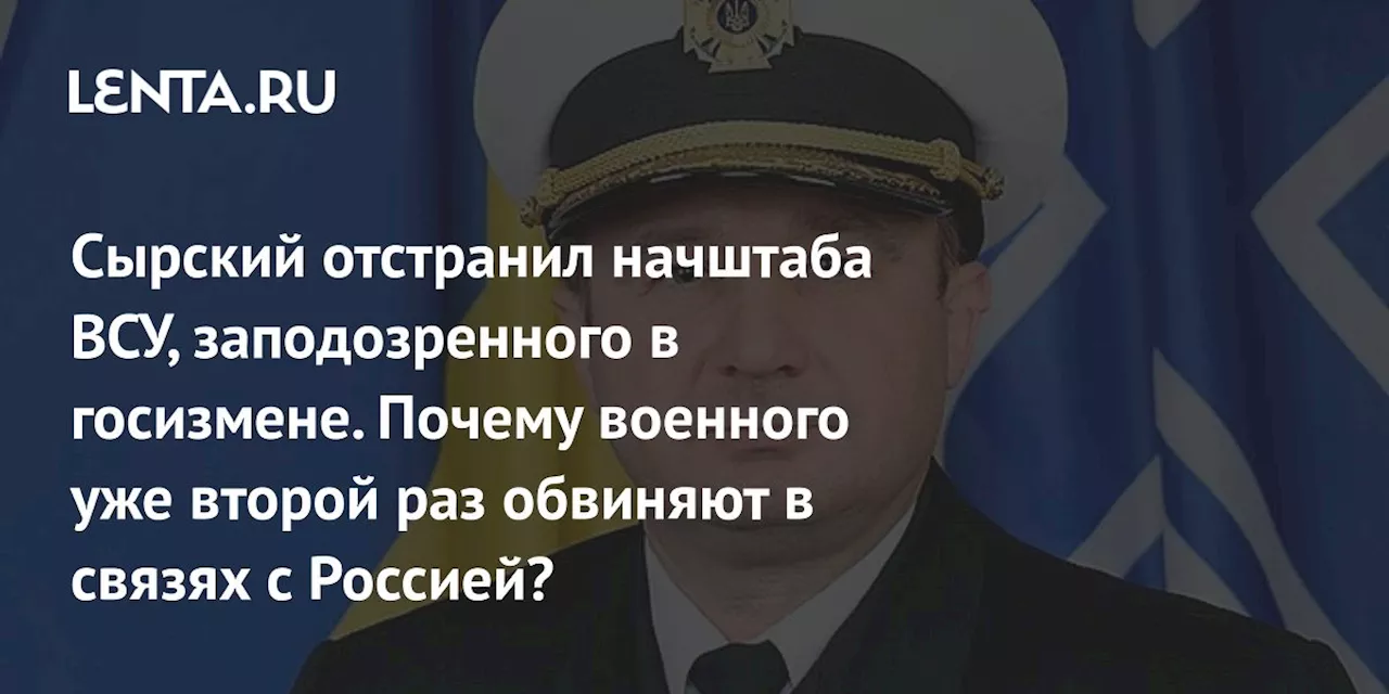 Сырский отстранил начштаба ВСУ, заподозренного в госизмене. Почему военного уже второй раз обвиняют в связях с Россией?