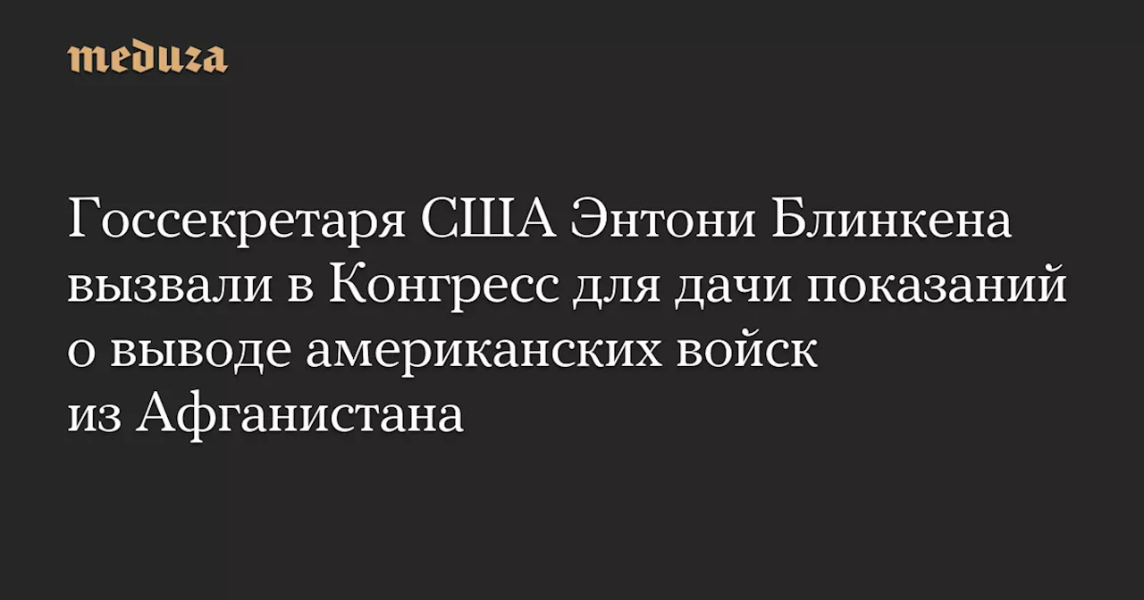 Госсекретаря США Энтони Блинкена вызвали в Конгресс для дачи показаний о выводе американских войск из Афганистана — Meduza