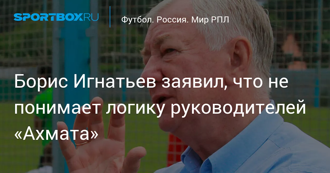 Борис Игнатьев заявил, что не понимает логику руководителей «Ахмата»