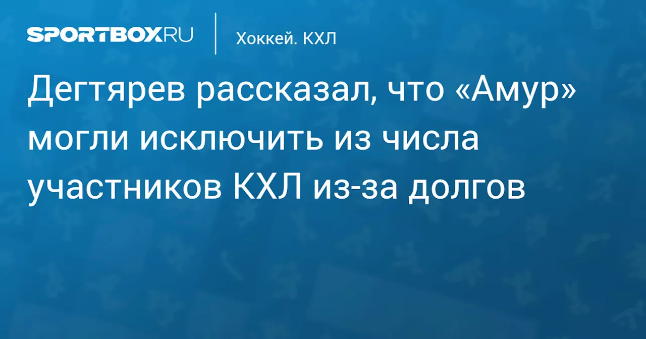 Дегтярев рассказал, что «Амур» могли исключить из числа участников КХЛ из‑за долгов