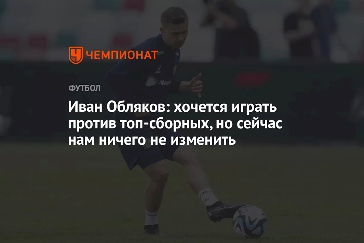 Иван Обляков: хочется играть против топ-сборных, но сейчас нам ничего не изменить