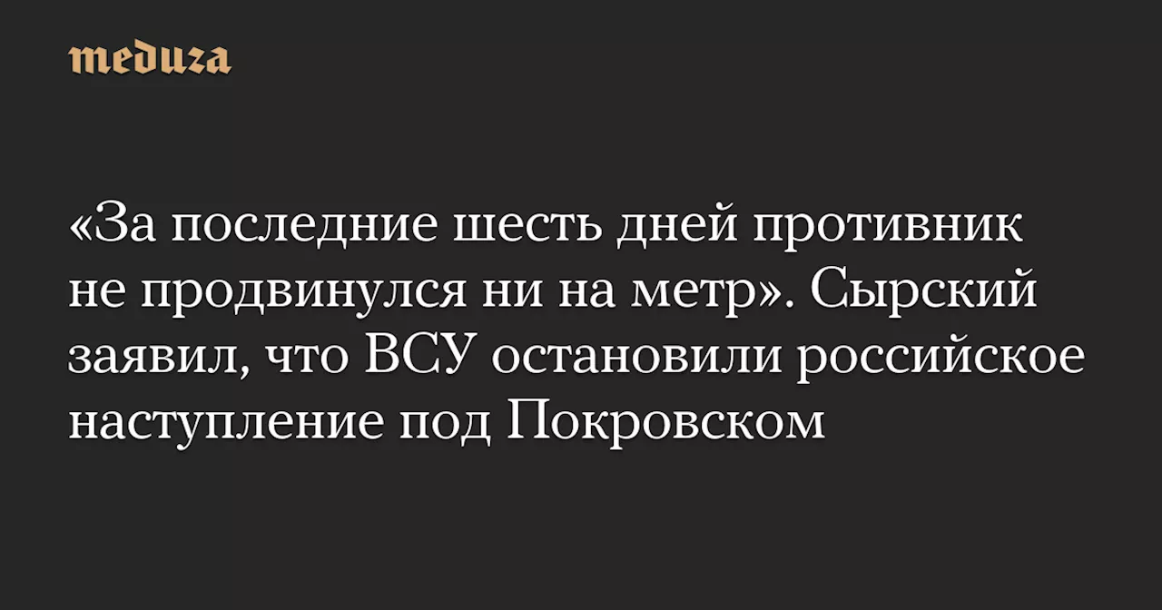 «За последние шесть дней противник не продвинулся ни на метр». Сырский заявил, что ВСУ остановили российское наступление под Покровском — Meduza