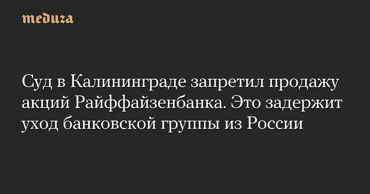 Суд в Калининграде запретил продажу акций Райффайзенбанка. Это задержит уход банковской группы из России — Meduza