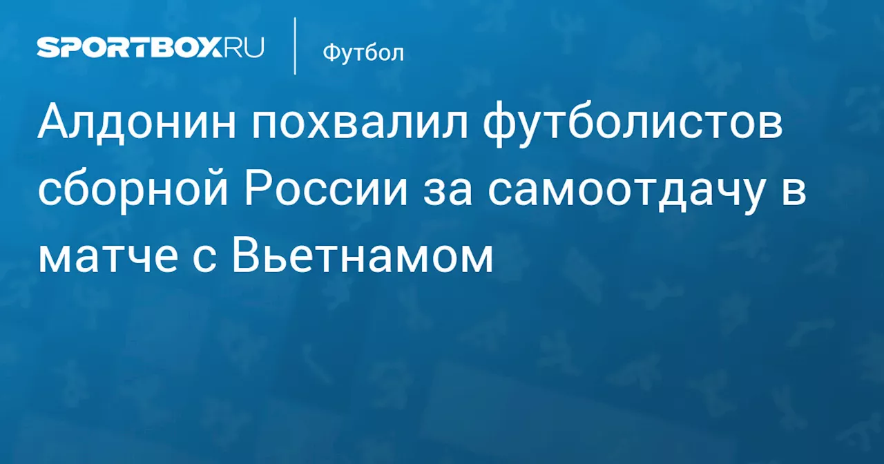 Алдонин похвалил футболистов сборной России за самоотдачу в матче с Вьетнамом