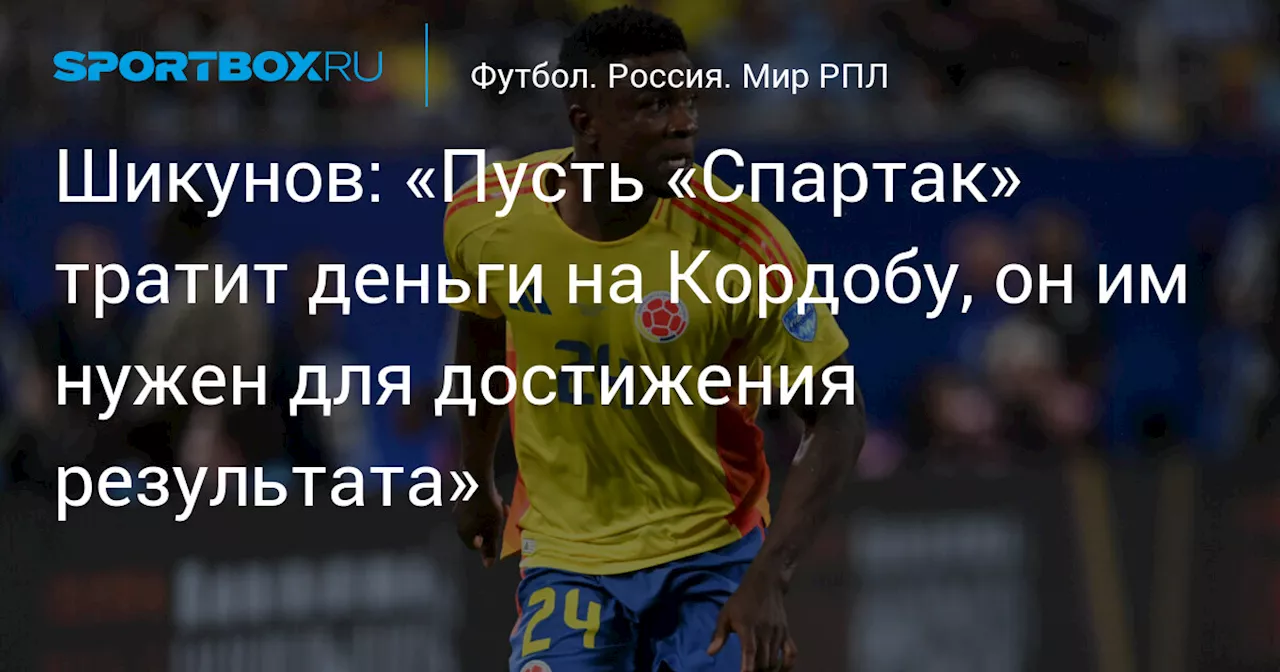 Шикунов: «Пусть «Спартак» тратит деньги на Кордобу, он им нужен для достижения результата»