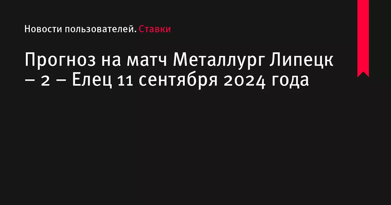 Прогноз на матч Металлург Липецк &ndash; 2 &ndash; Елец 11 сентября 2024 года