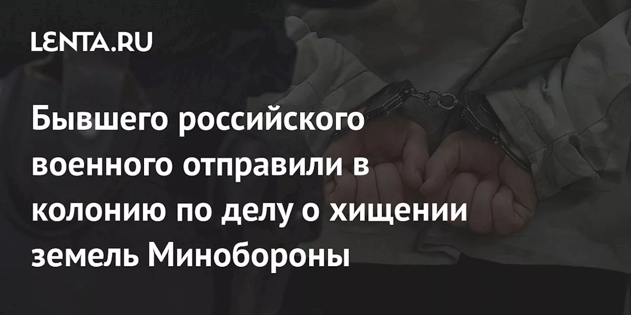 Бывшего российского военного отправили в колонию по делу о хищении земель Минобороны