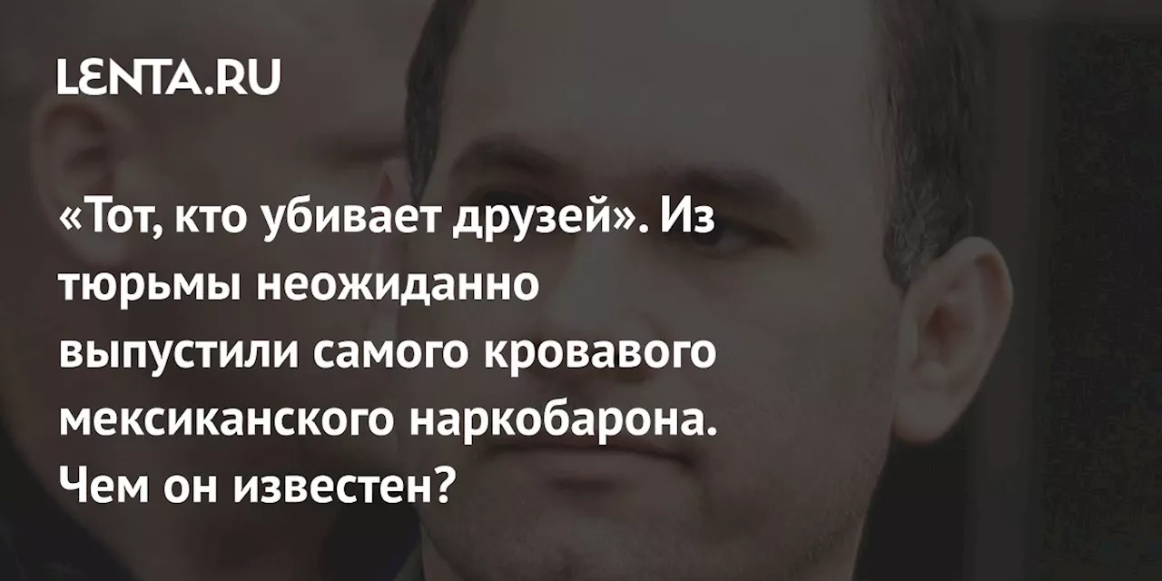 «Тот, кто убивает друзей». Из тюрьмы неожиданно выпустили самого кровавого мексиканского наркобарона. Чем он известен?