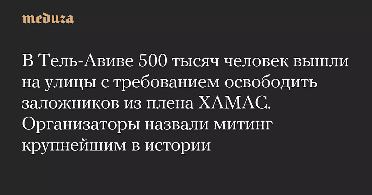 В Тель-Авиве 500 тысяч человек вышли на улицы с требованием освободить заложников из плена ХАМАС. Организаторы назвали митинг крупнейшим в истории — Meduza