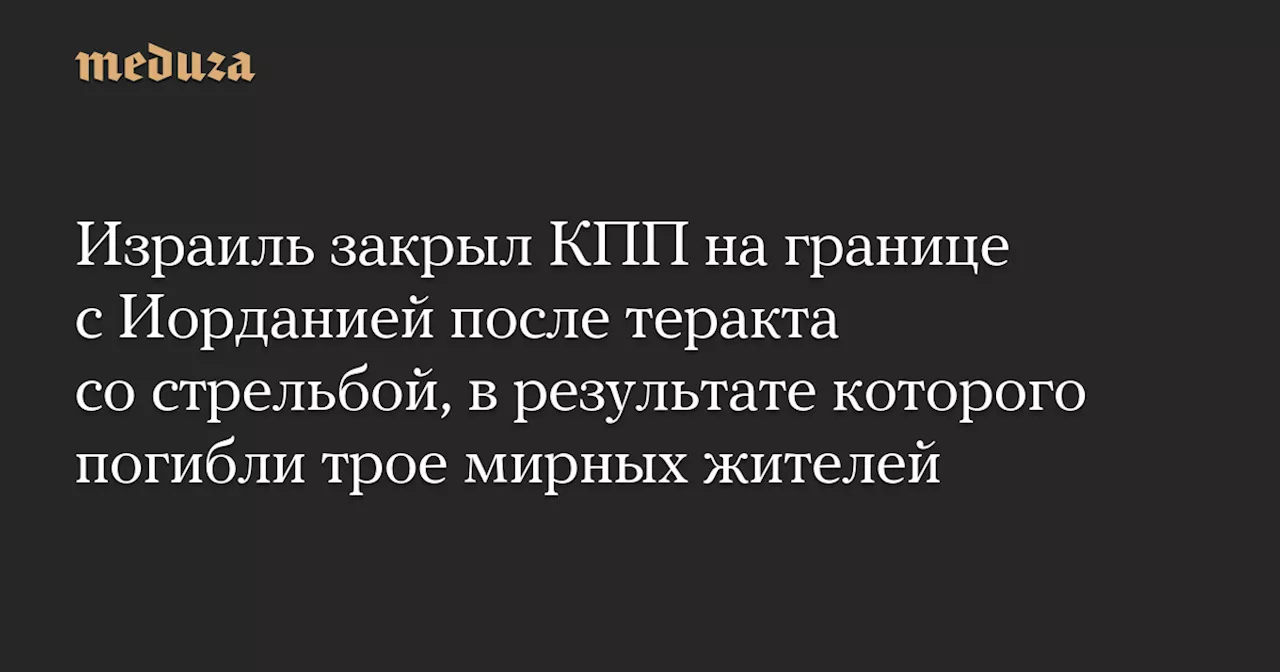 Израиль закрыл КПП на границе с Иорданией после теракта со стрельбой, в результате которого погибли трое мирных жителей — Meduza