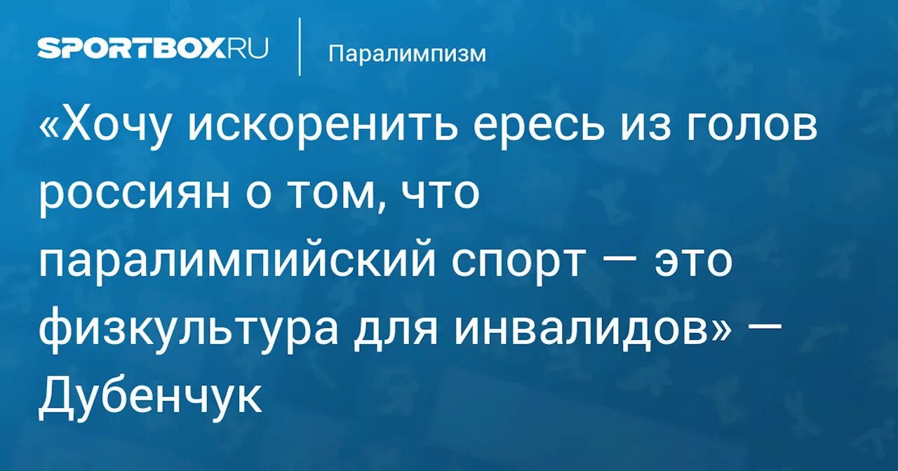 «Хочу искоренить ересь из голов россиян о том, что паралимпийский спорт — это физкультура для инвалидов» — Дубенчук