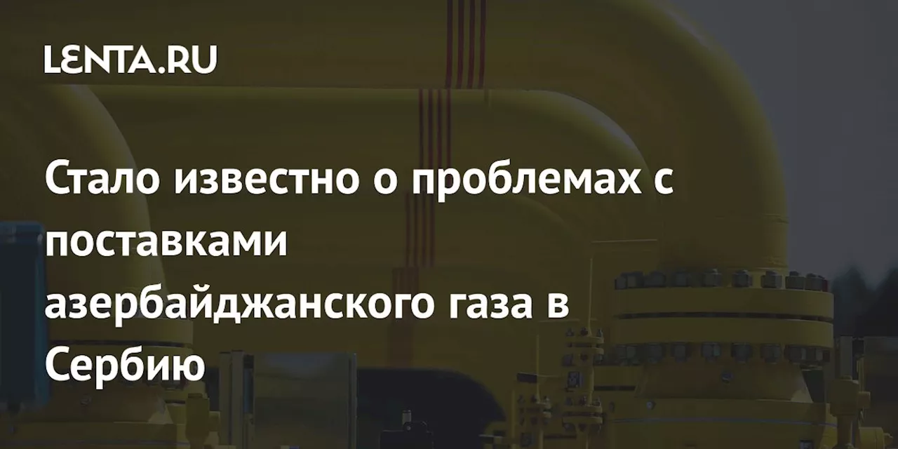 Стало известно о проблемах с поставками азербайджанского газа в Сербию