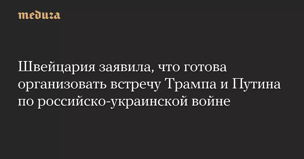 Швейцария заявила, что готова организовать встречу Трампа и Путина по российско-украинской войне