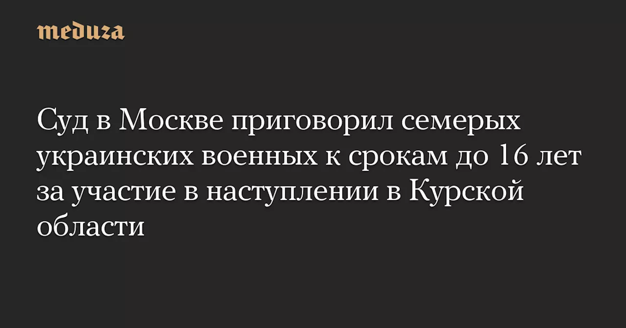 Семерых украинских военных приговорили к 15-16 годам лишения свободы за наступление в Курской области