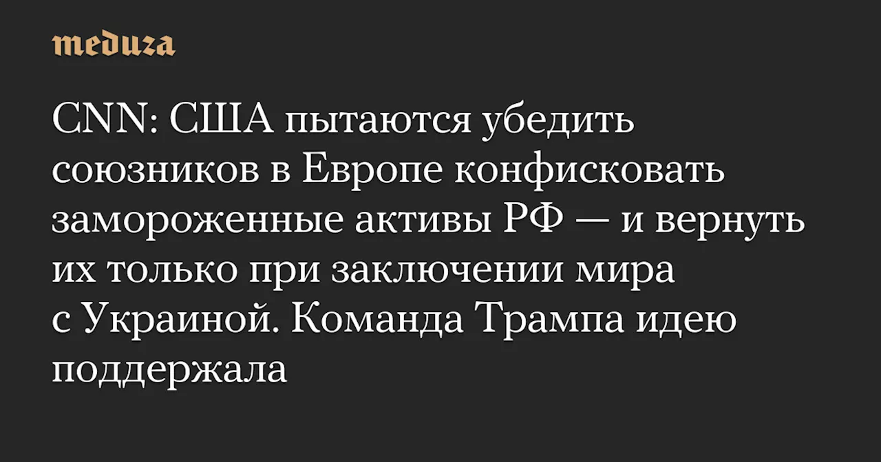 CNN: США пытаются убедить союзников в Европе конфисковать замороженные активы РФ — и вернуть их только при заключении мира с Украиной. Команда Трампа идею поддержала