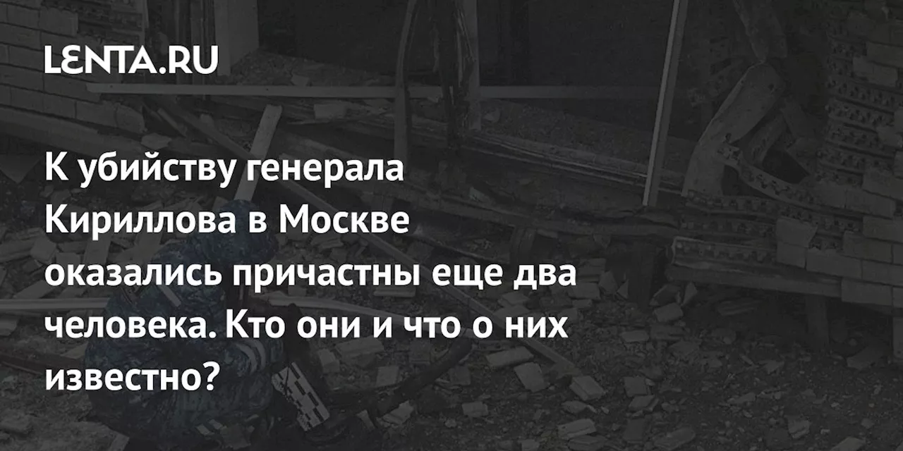 К убийству генерала Кириллова в Москве оказались причастны еще два человека. Кто они и что о них известно?