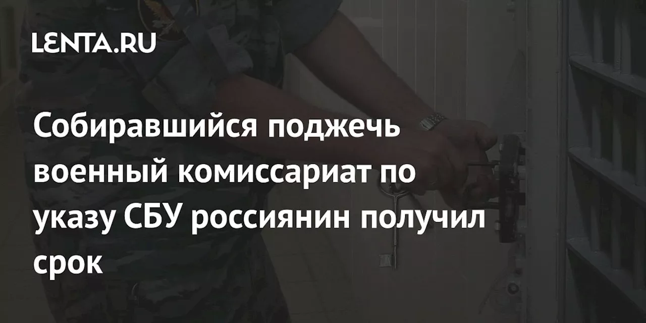 Собиравшийся поджечь военный комиссариат по указу СБУ россиянин получил срок