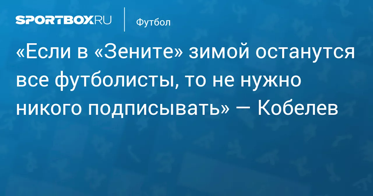 «Если в «Зените» зимой останутся все футболисты, то не нужно никого подписывать» — Кобелев