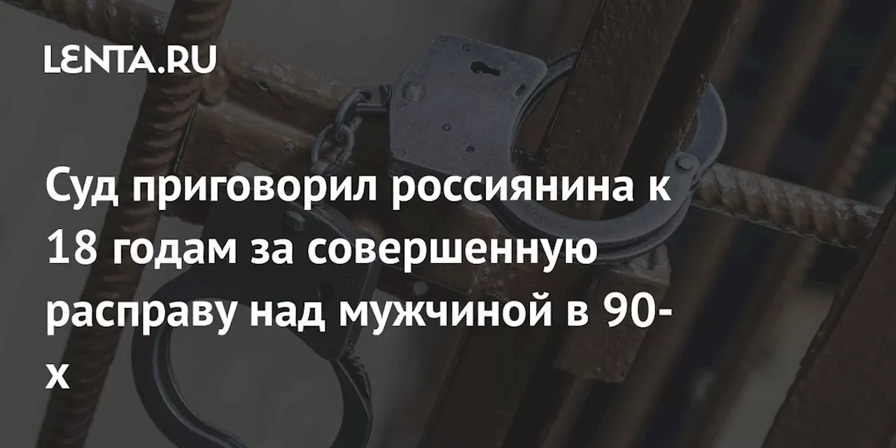 Суд приговорил россиянина к 18 годам за совершенную расправу над мужчиной в 90-х