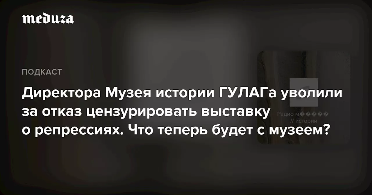 Директора Музея истории ГУЛАГа уволили за отказ цензурировать выставку о репрессиях. Что теперь будет с музеем?