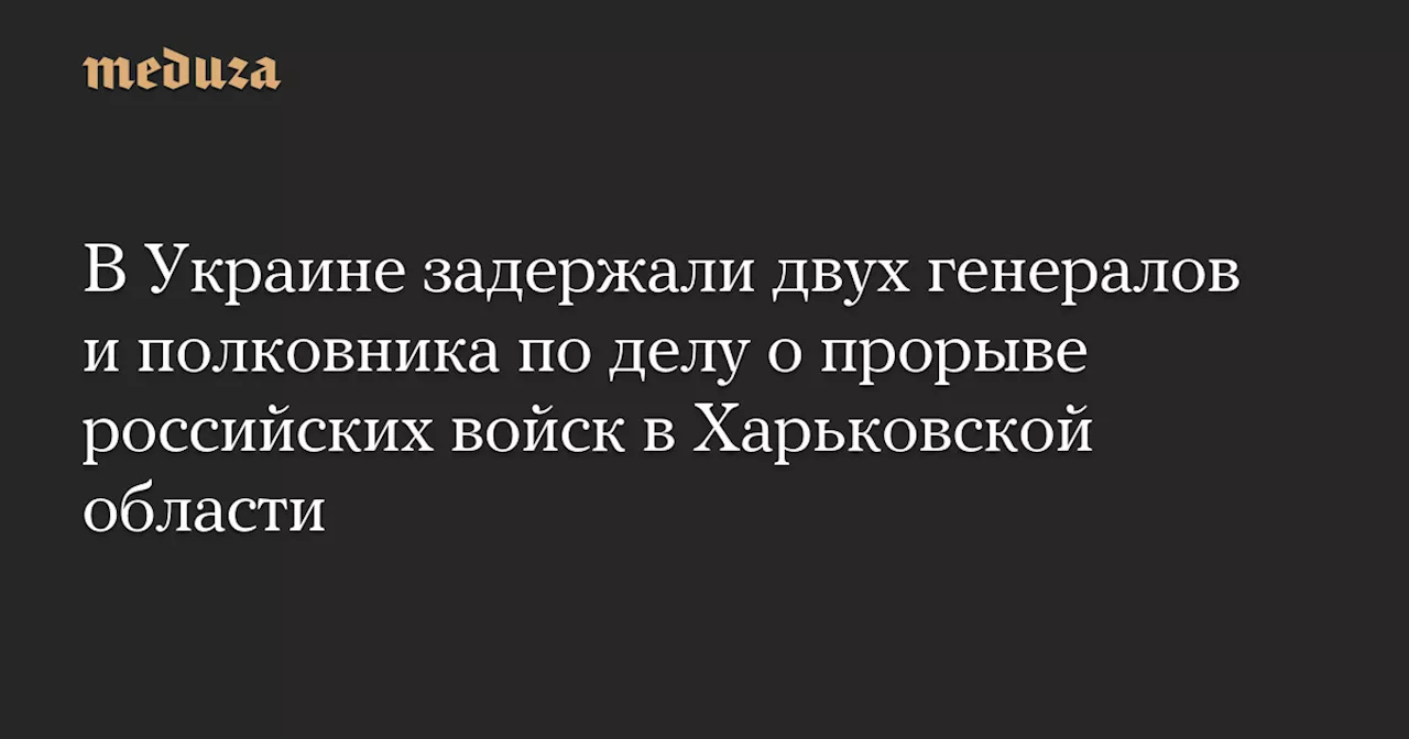 В Украине задержали двух генералов и полковника по делу о прорыве российских войск в Харьковской области