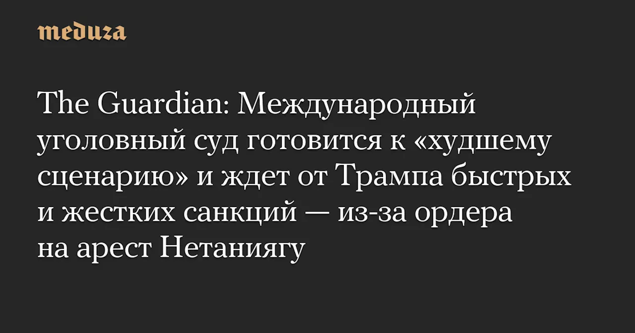 The Guardian: Международный уголовный суд готовится к «худшему сценарию» и ждет от Трампа быстрых и жестких санкций — из-за ордера на арест Нетаниягу