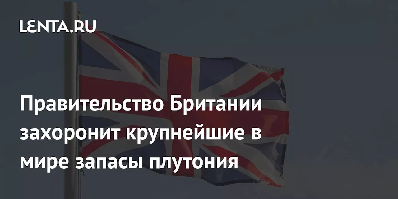 Правительство Британии захоронит крупнейшие в мире запасы плутония