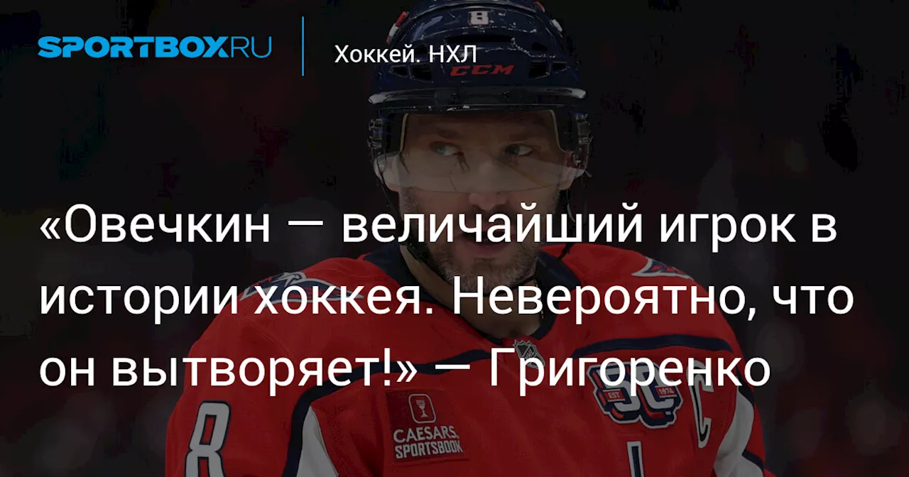 «Овечкин — величайший игрок в истории хоккея. Невероятно, что он вытворяет!» — Григоренко