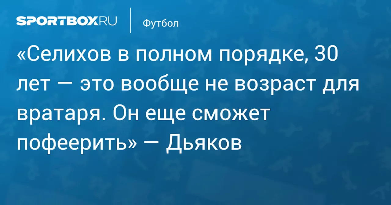 «Селихов в полном порядке, 30 лет — это вообще не возраст для вратаря. Он еще сможет пофеерить» — Дьяков