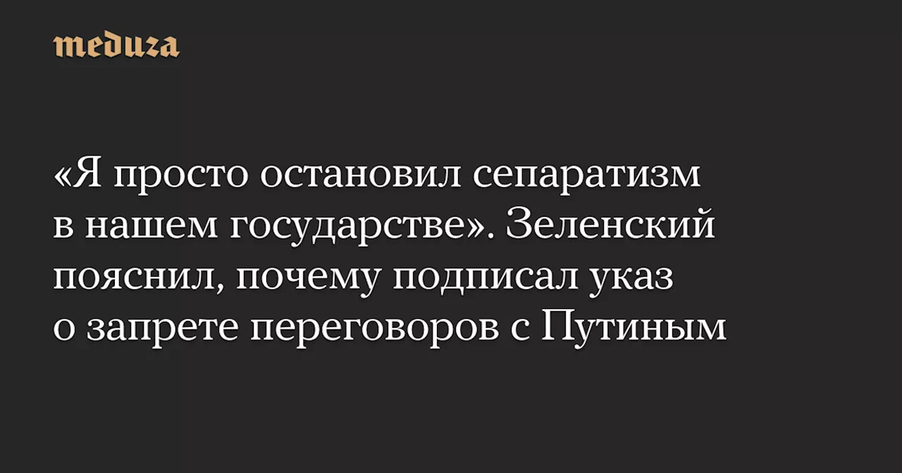 «Я просто остановил сепаратизм в нашем государстве». Зеленский пояснил, почему подписал указ о запрете переговоров с Путиным