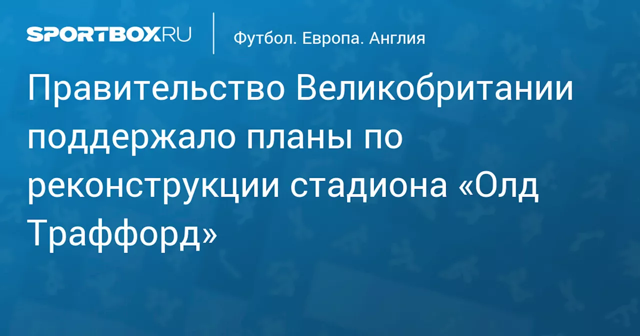 Правительство Великобритании поддержало планы по реконструкции стадиона «Олд Траффорд»