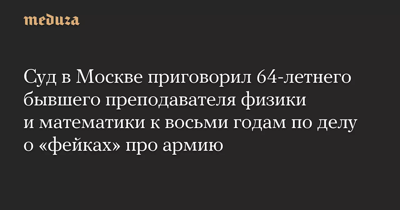 Бывшего преподавателя физики осудили на 8 лет за «фейки» про армию