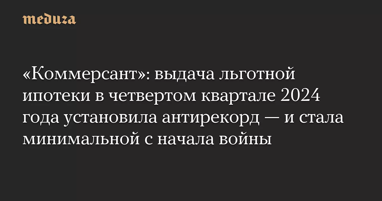 «Коммерсант»: выдача льготной ипотеки в четвертом квартале 2024 года установила антирекорд — и стала минимальной с начала войны