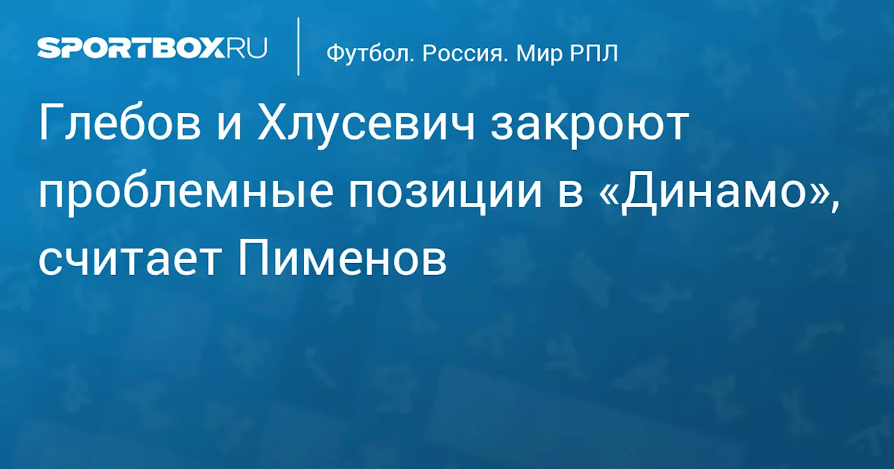 Глебов и Хлусевич закроют проблемные позиции в «Динамо», считает Пименов