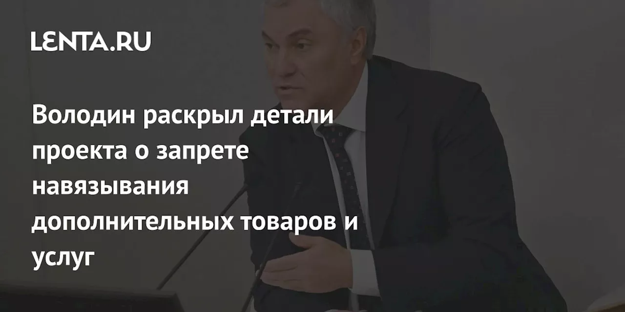 Володин раскрыл детали проекта о запрете навязывания дополнительных товаров и услуг