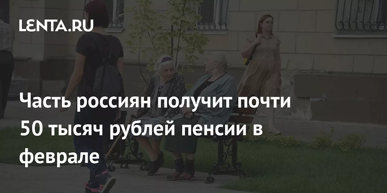 Часть россиян получит почти 50 тысяч рублей пенсии в феврале