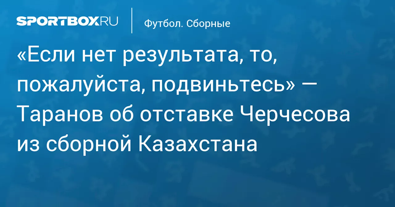 Таранов считает отставку Черчесова с поста тренера сборной Казахстана логичной