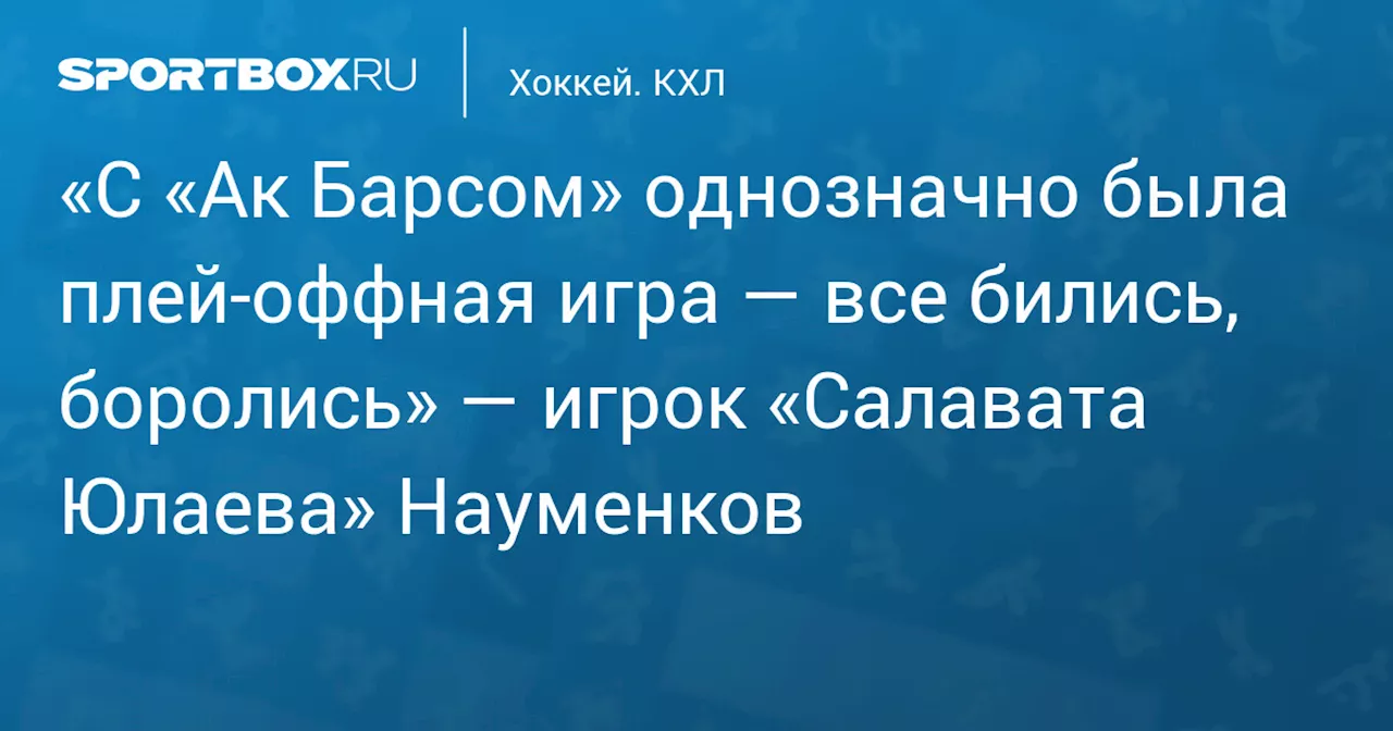 «С «Ак Барсом» однозначно была плей‑оффная игра — все бились, боролись» — игрок «Салавата Юлаева» Науменков