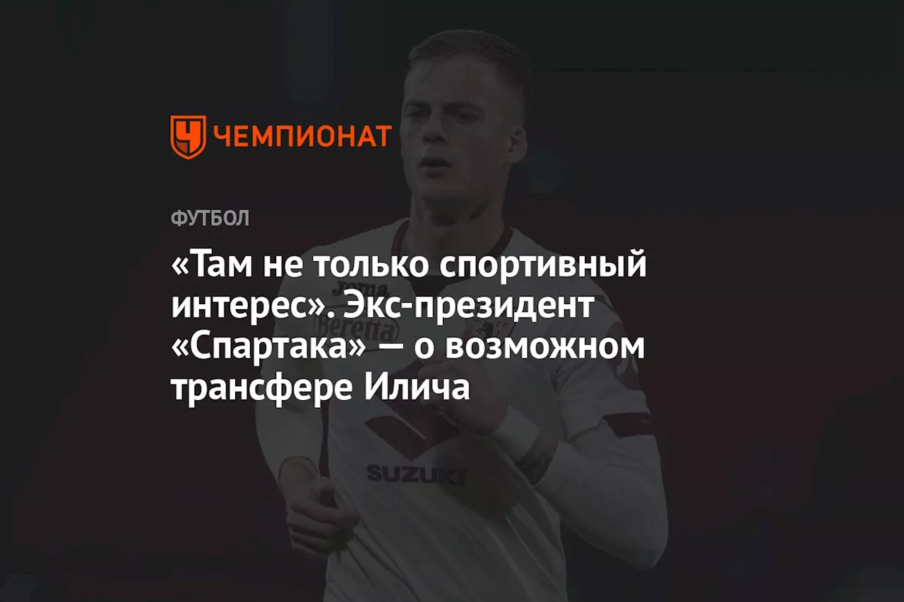 «Там не только спортивный интерес». Экс-президент «Спартака» — о возможном трансфере Илича