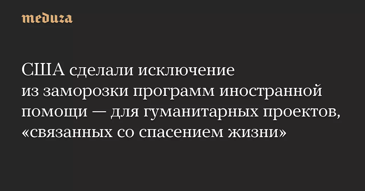 США сделали исключение из заморозки программ иностранной помощи — для гуманитарных проектов, «связанных со спасением жизни»