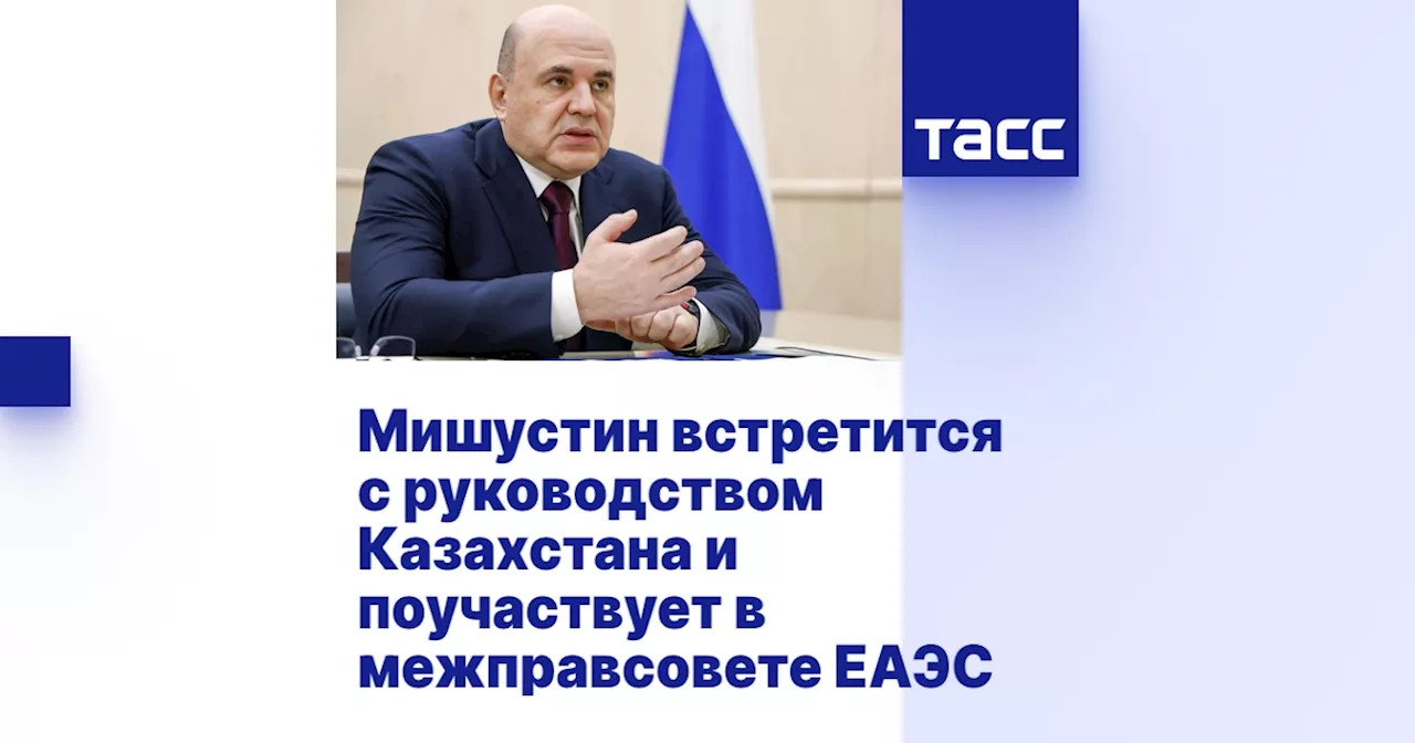 Мишустин посетит Казахстан: встречи с руководством, форум и заседание Евразийского совета