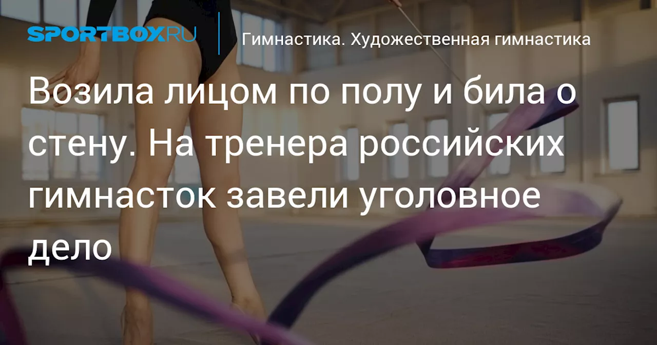 Возила лицом по полу и била о стену. На тренера российских гимнасток завели уголовное дело