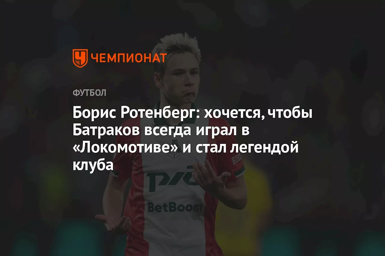 Борис Ротенберг: хочется, чтобы Батраков всегда играл в «Локомотиве» и стал легендой клуба