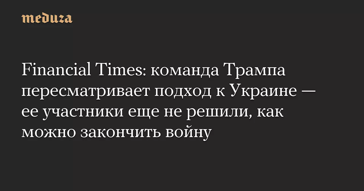 Financial Times: команда Трампа пересматривает подход к Украине — ее участники еще не решили, как можно закончить войну