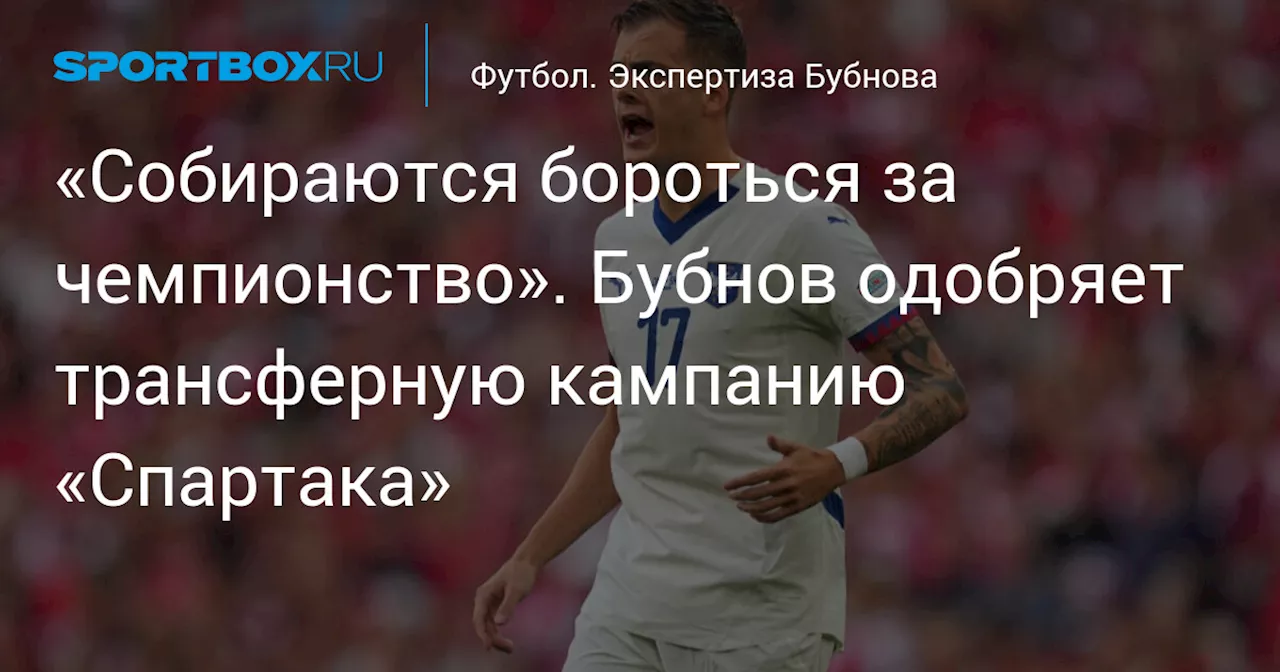 «Собираются бороться за чемпионство». Бубнов одобряет трансферную кампанию «Спартака»