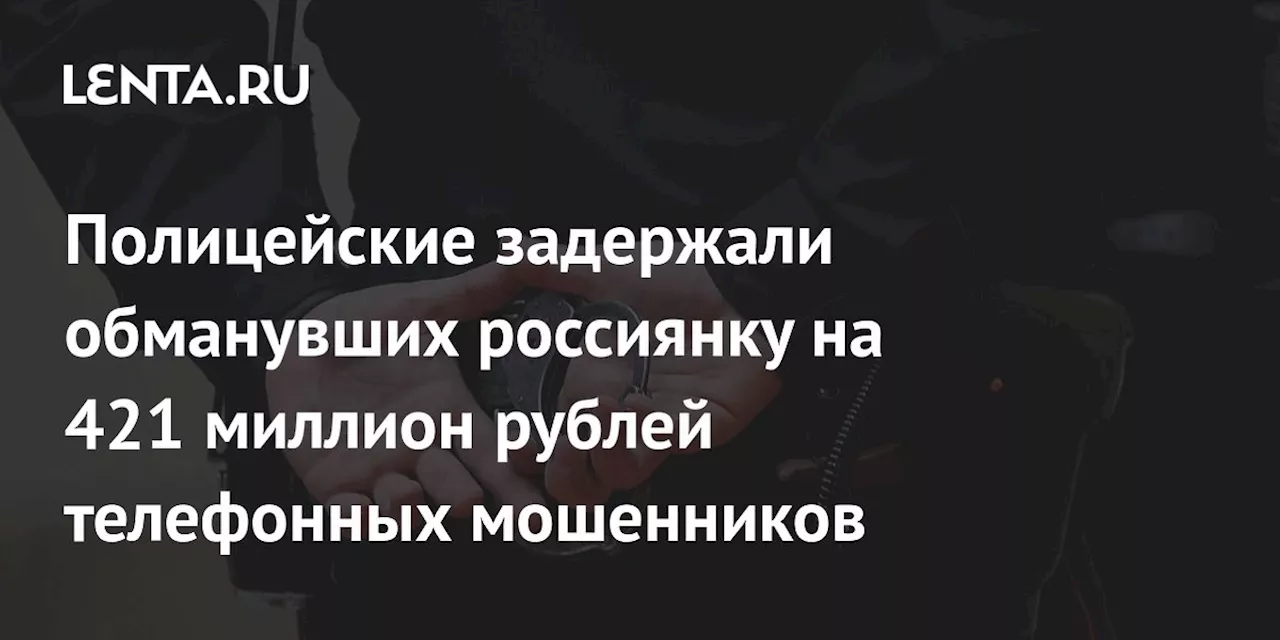 Полицейские задержали обманувших россиянку на 421 миллион рублей телефонных мошенников