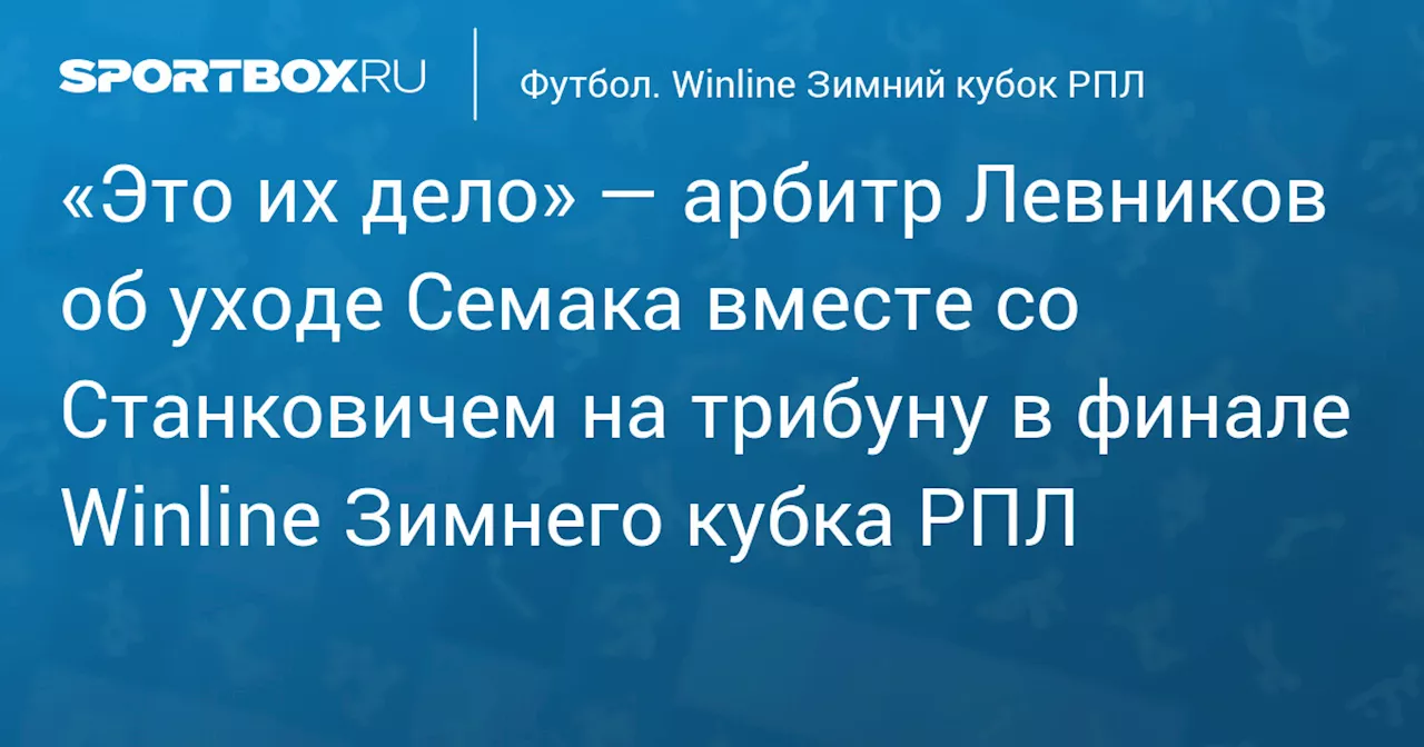 «Это их дело» — арбитр Левников об уходе Семака вместе со Станковичем на трибуну в финале Winline Зимнего кубка РПЛ